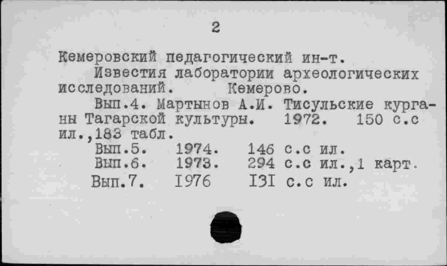 ﻿2
Кемеровский педагогический ин-т.
Известия лаборатории археологических исследований. Кемерово.
Вып.4. Мартынов		А.И.	Тисульские курга-
ны Татарской ил.,183 табл	культуры.		1972.	150 с.с
Выл.5.	1974.	146	с.с ил.
Вып.б.	1973.	294	с.с ил.,1 карт.
Вып.7.	1976	I3I	с. с ил.